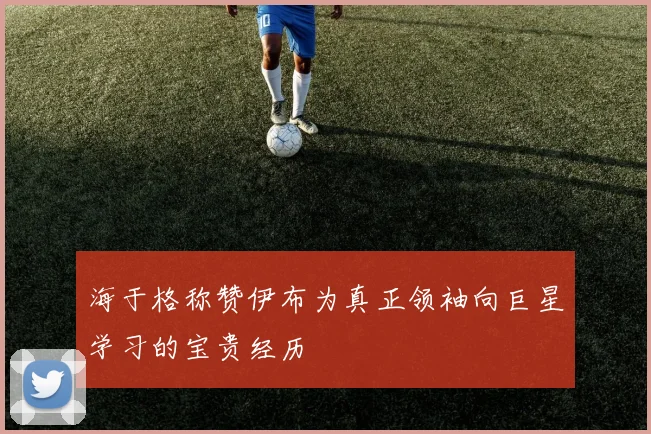 海于格称赞伊布为真正领袖向巨星学习的宝贵经历