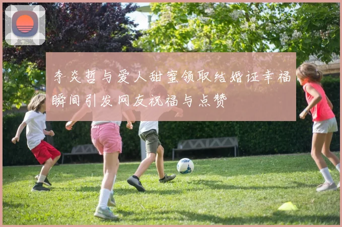 李炎哲与爱人甜蜜领取结婚证幸福瞬间引发网友祝福与点赞