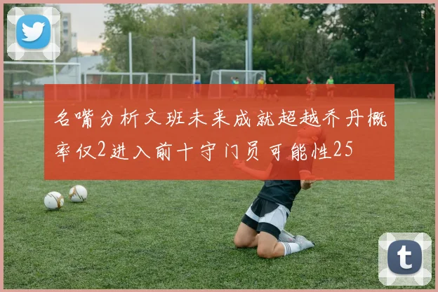 名嘴分析文班未来成就超越乔丹概率仅2进入前十守门员可能性25