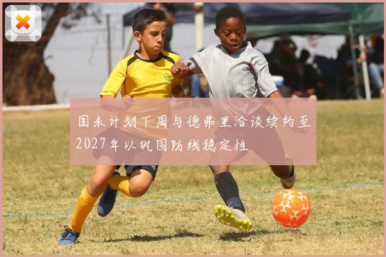 国米计划下周与德弗里洽谈续约至2027年以巩固防线稳定性