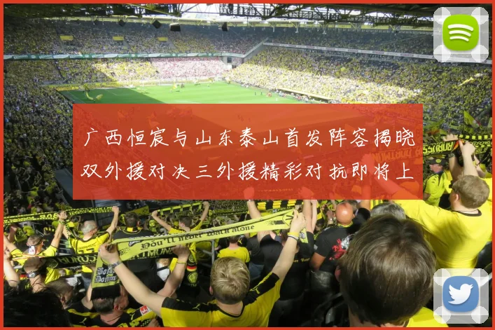 广西恒宸与山东泰山首发阵容揭晓双外援对决三外援精彩对抗即将上演