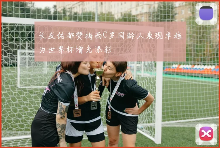 长友佑都赞梅西C罗同龄人表现卓越为世界杯增光添彩