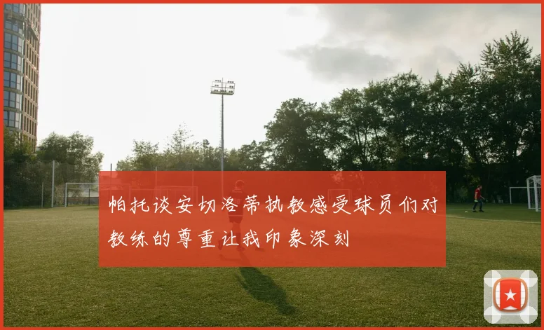 帕托谈安切洛蒂执教感受球员们对教练的尊重让我印象深刻