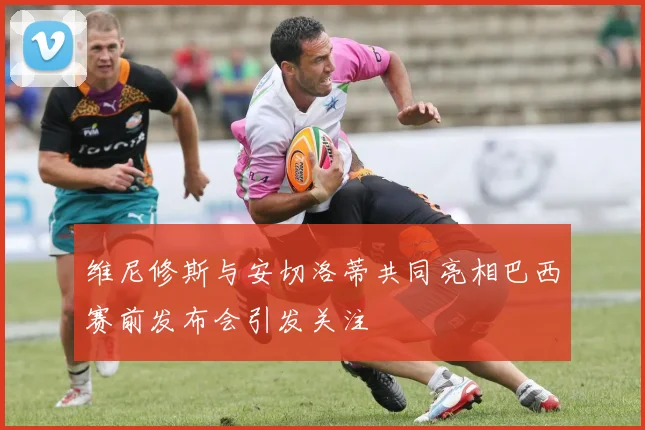 维尼修斯与安切洛蒂共同亮相巴西赛前发布会引发关注