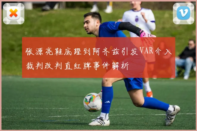张源亮鞋底蹬到阿齐兹引发VAR介入裁判改判直红牌事件解析