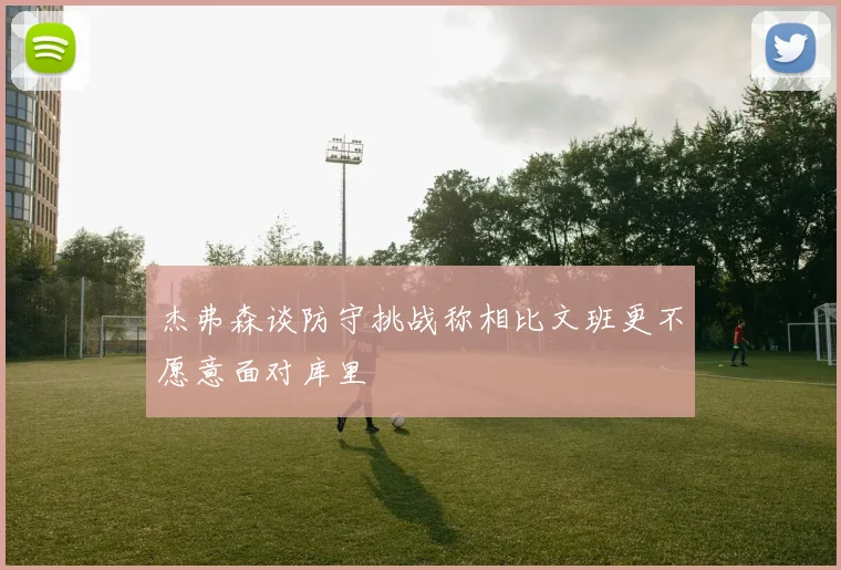 杰弗森谈防守挑战称相比文班更不愿意面对库里