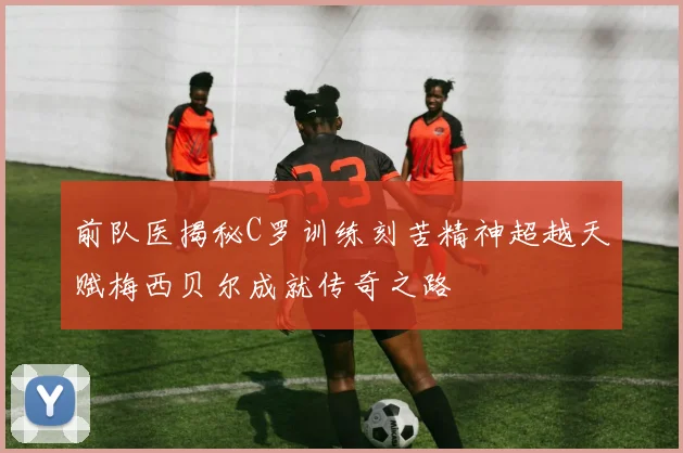 前队医揭秘C罗训练刻苦精神超越天赋梅西贝尔成就传奇之路
