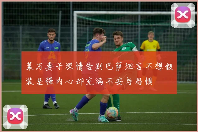 莱万妻子深情告别巴萨坦言不想假装坚强内心却充满不安与恐惧