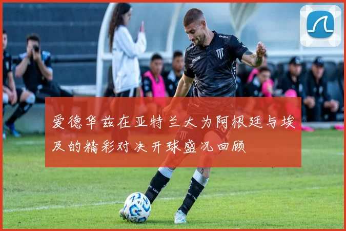爱德华兹在亚特兰大为阿根廷与埃及的精彩对决开球盛况回顾