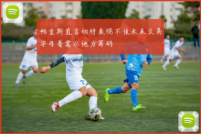 帕金斯直言切特表现不佳未来交易字母哥需以他为筹码