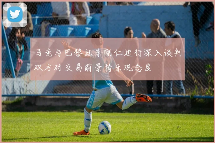 马竞与巴黎就李刚仁进行深入谈判双方对交易前景持乐观态度