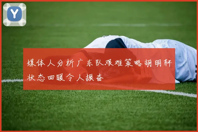 媒体人分析广东队艰难策略胡明轩状态回暖令人振奋