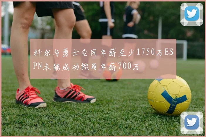 科尔与勇士合同年薪至少1750万ESPN未能成功挖角年薪700万