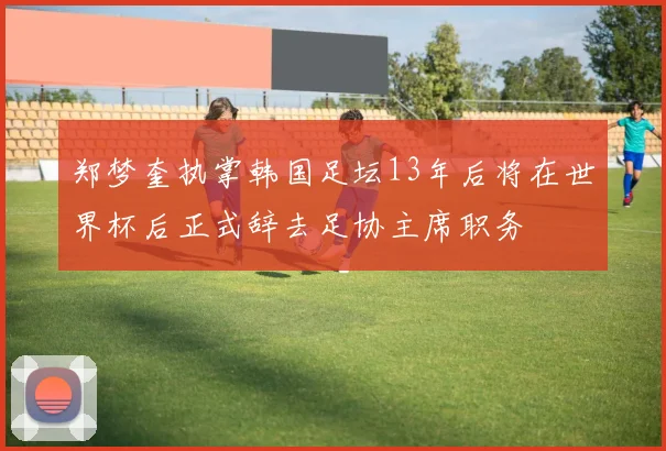 郑梦奎执掌韩国足坛13年后将在世界杯后正式辞去足协主席职务