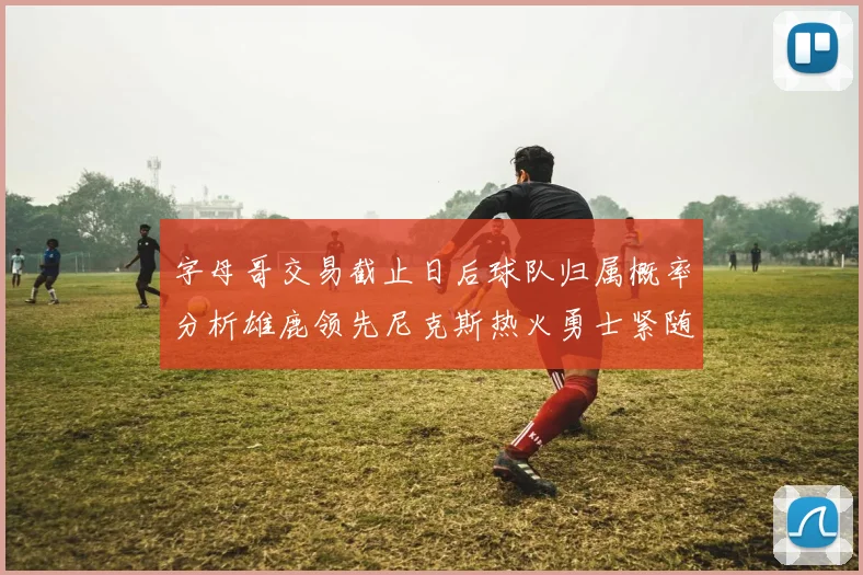 字母哥交易截止日后球队归属概率分析雄鹿领先尼克斯热火勇士紧随其后