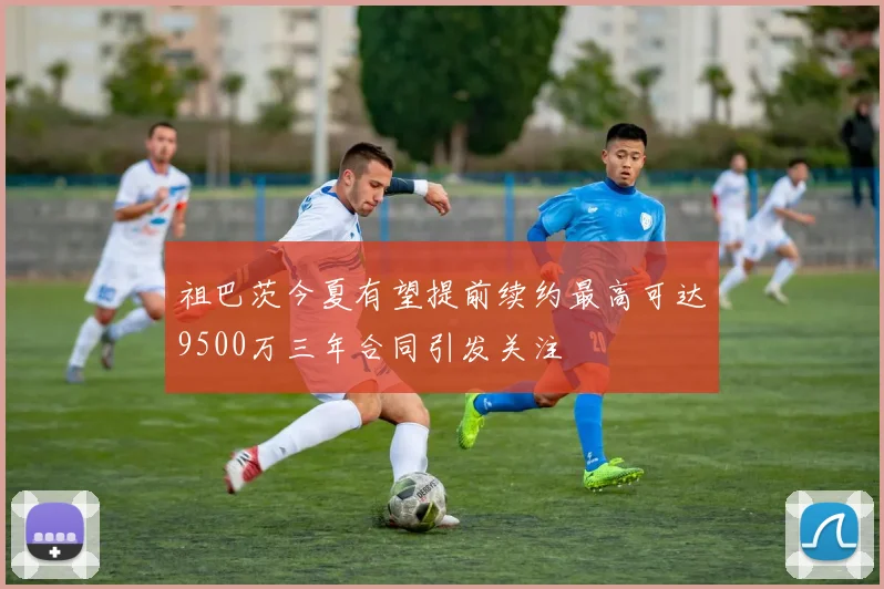祖巴茨今夏有望提前续约最高可达9500万三年合同引发关注