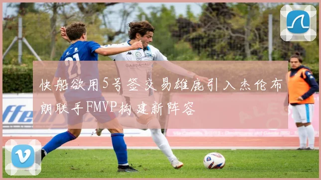 快船欲用5号签交易雄鹿引入杰伦布朗联手FMVP构建新阵容