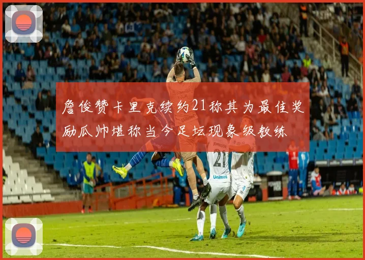 詹俊赞卡里克续约21称其为最佳奖励瓜帅堪称当今足坛现象级教练